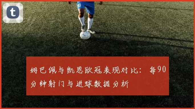 姆巴佩与凯恩欧冠表现对比：每90分钟射门与进球数据分析
