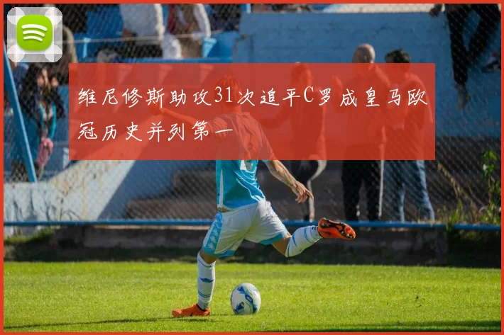维尼修斯助攻31次追平C罗成皇马欧冠历史并列第一