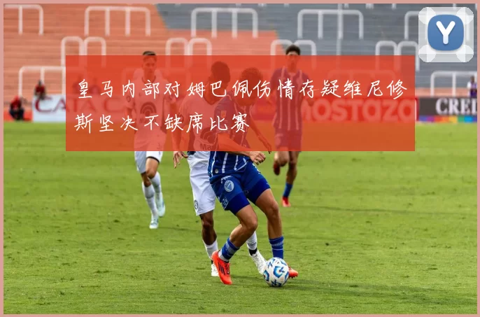 皇马内部对姆巴佩伤情存疑维尼修斯坚决不缺席比赛