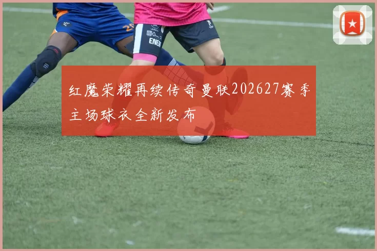 红魔荣耀再续传奇曼联202627赛季主场球衣全新发布