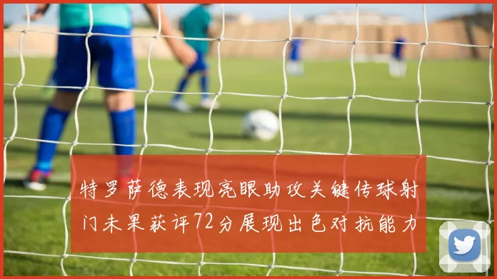 特罗萨德表现亮眼助攻关键传球射门未果获评72分展现出色对抗能力