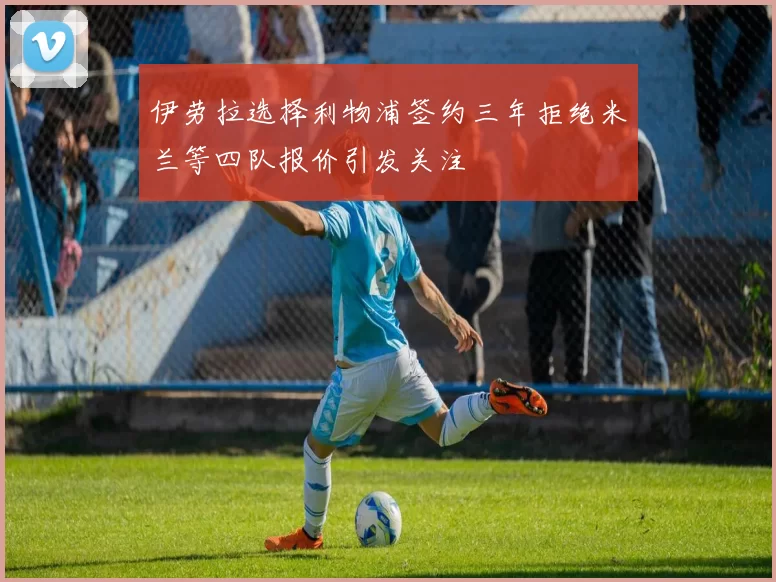 伊劳拉选择利物浦签约三年拒绝米兰等四队报价引发关注