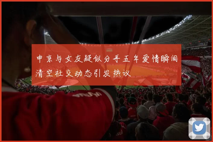 申京与女友疑似分手五年爱情瞬间清空社交动态引发热议
