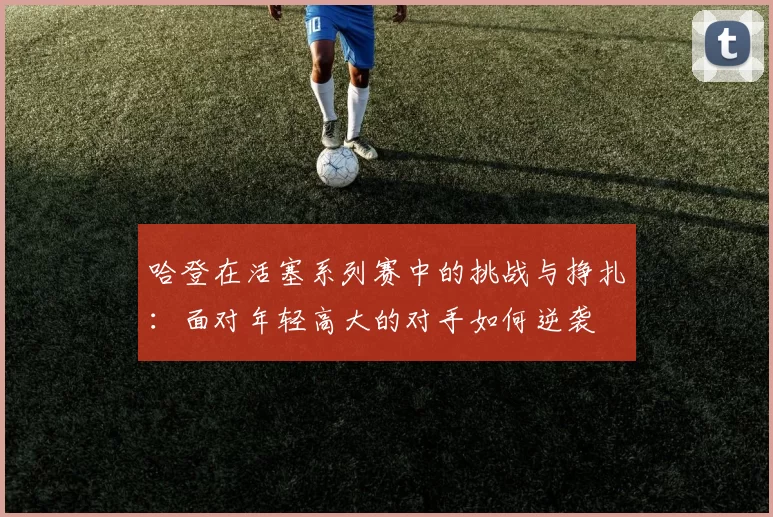 哈登在活塞系列赛中的挑战与挣扎：面对年轻高大的对手如何逆袭