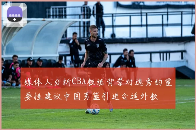 媒体人分析CBA教练背景对选秀的重要性建议中国男篮引进合适外教