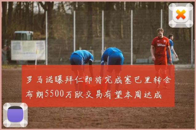 罗马诺曝拜仁即将完成塞巴里转会布朗5500万欧交易有望本周达成