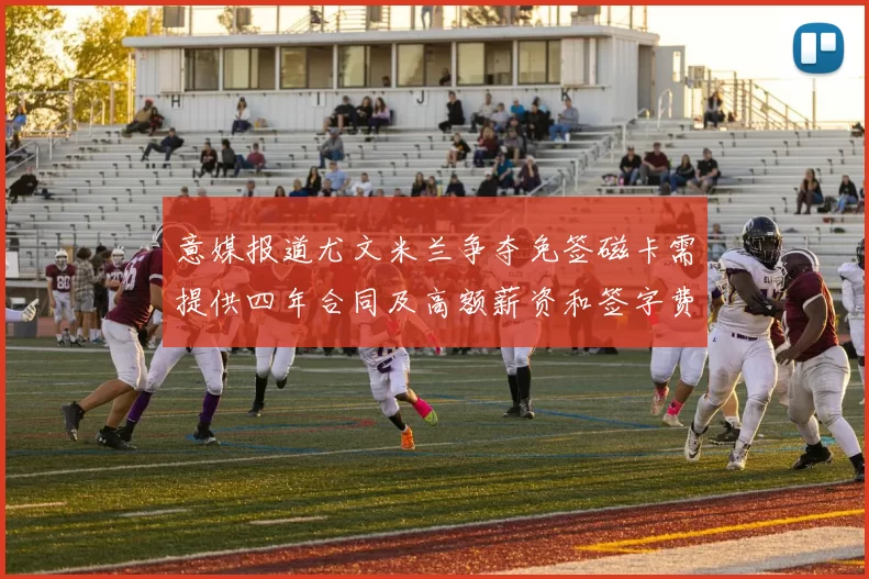 意媒报道尤文米兰争夺免签磁卡需提供四年合同及高额薪资和签字费
