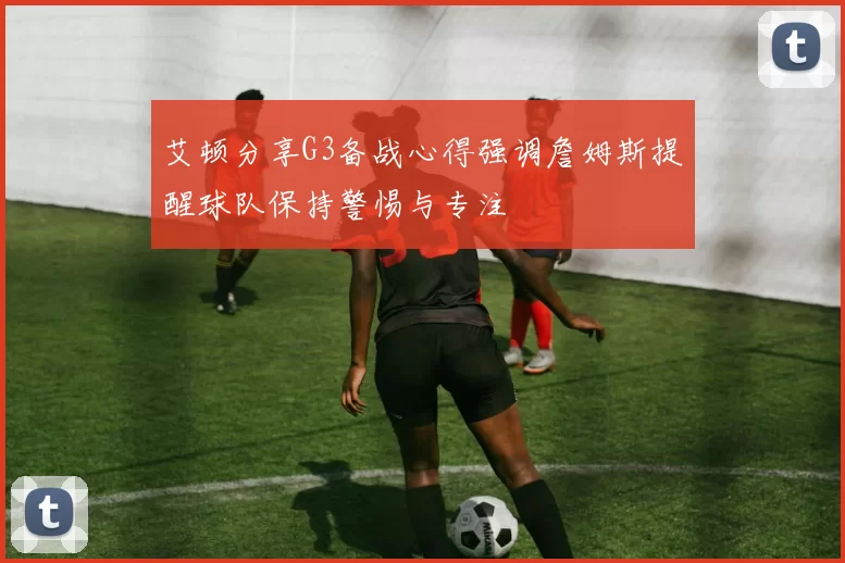 艾顿分享G3备战心得强调詹姆斯提醒球队保持警惕与专注