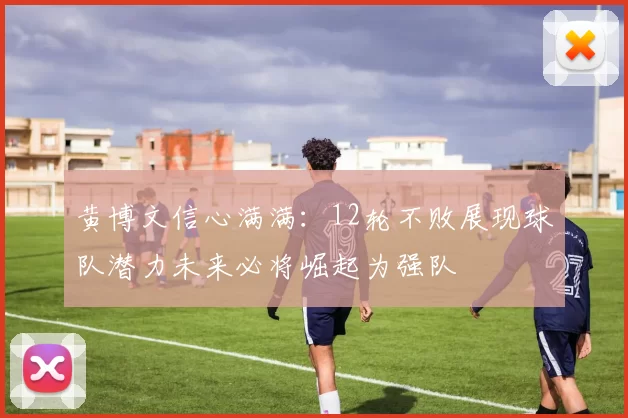 黄博文信心满满:12轮不败展现球队潜力未来必将崛起为强队