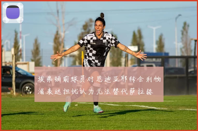 埃弗顿前球员对恩迪亚耶转会利物浦表达担忧认为无法替代萨拉赫
