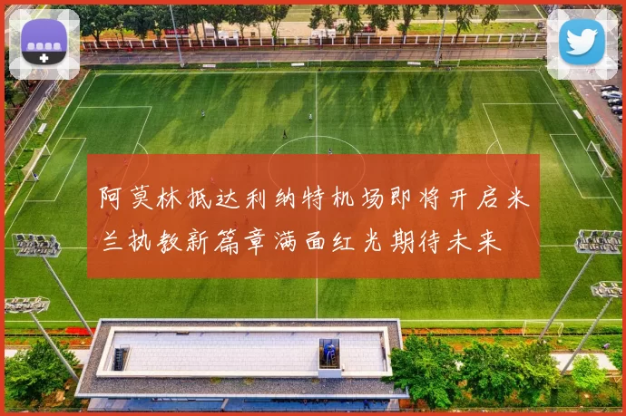 阿莫林抵达利纳特机场即将开启米兰执教新篇章满面红光期待未来