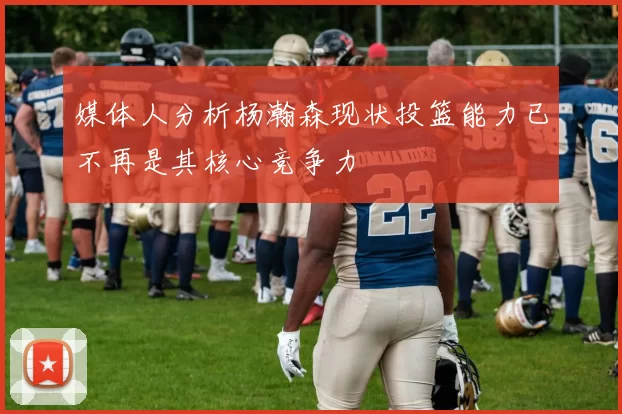 媒体人分析杨瀚森现状投篮能力已不再是其核心竞争力