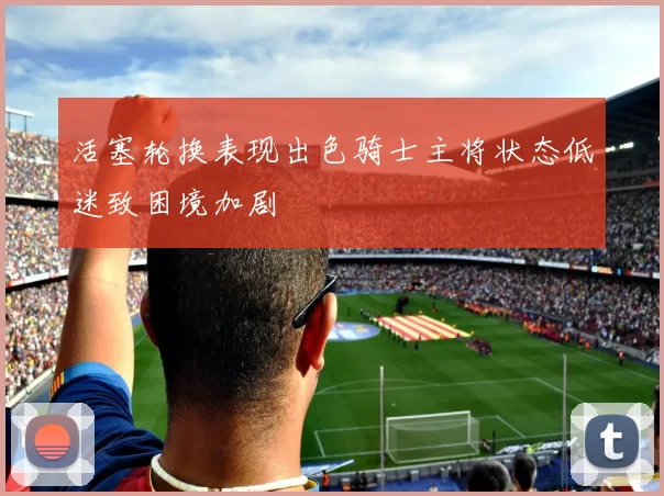 活塞轮换表现出色骑士主将状态低迷致困境加剧