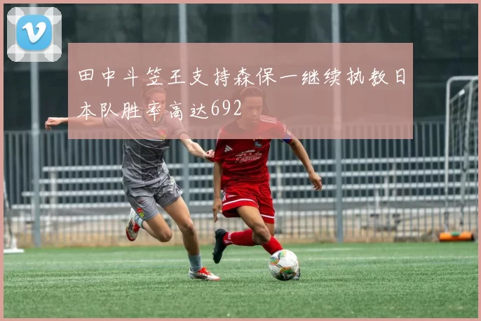 田中斗笠王支持森保一继续执教日本队胜率高达692