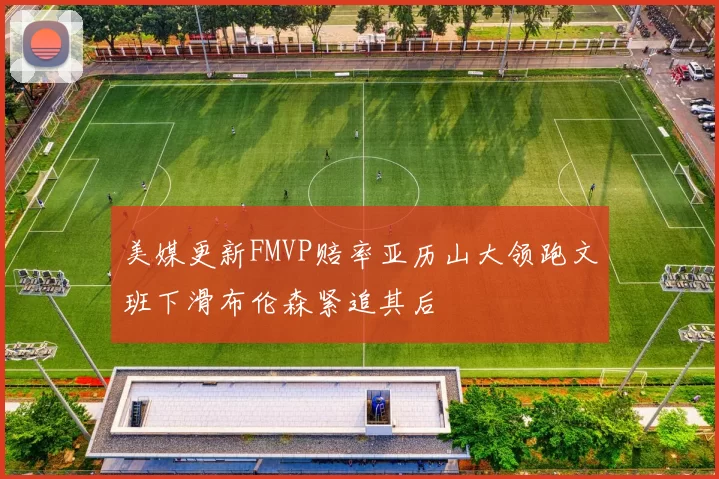 美媒更新FMVP赔率亚历山大领跑文班下滑布伦森紧追其后