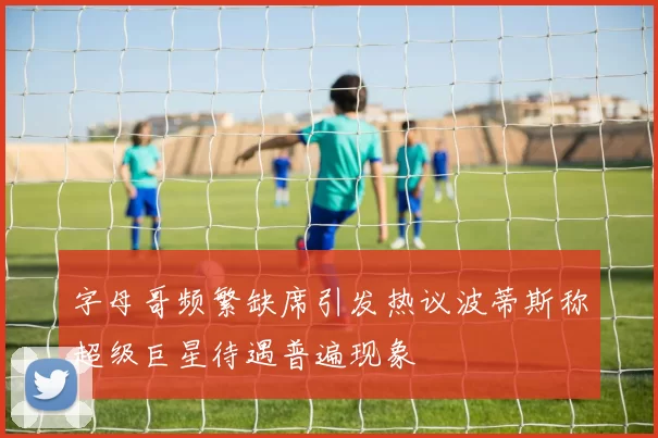 字母哥频繁缺席引发热议波蒂斯称超级巨星待遇普遍现象
