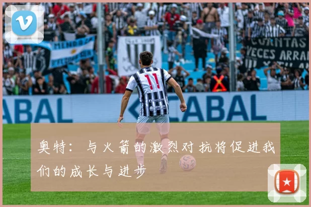 奥特：与火箭的激烈对抗将促进我们的成长与进步