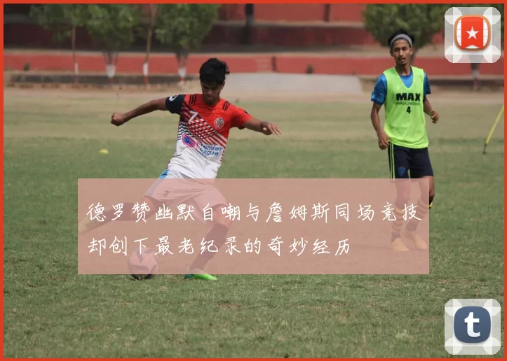 德罗赞幽默自嘲与詹姆斯同场竞技却创下最老纪录的奇妙经历