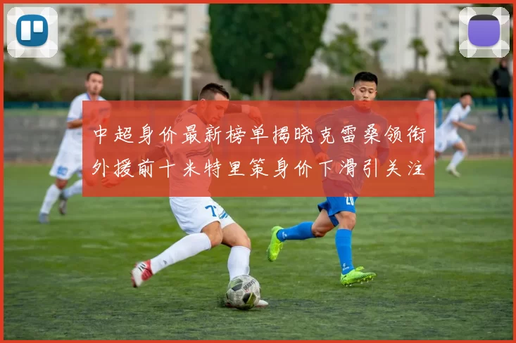 中超身价最新榜单揭晓克雷桑领衔外援前十米特里策身价下滑引关注