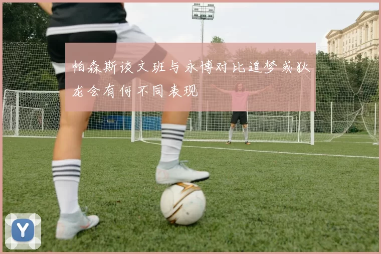 帕森斯谈文班与永博对比追梦或狄龙会有何不同表现